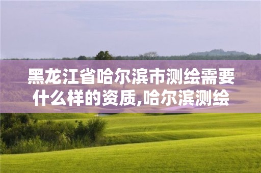 黑龍江省哈爾濱市測繪需要什么樣的資質,哈爾濱測繪局是干什么的。