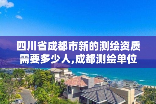 四川省成都市新的測繪資質(zhì)需要多少人,成都測繪單位集中在哪些地方。