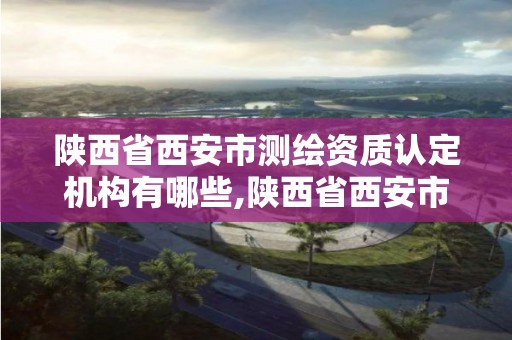 陜西省西安市測繪資質認定機構有哪些,陜西省西安市測繪資質認定機構有哪些單位。