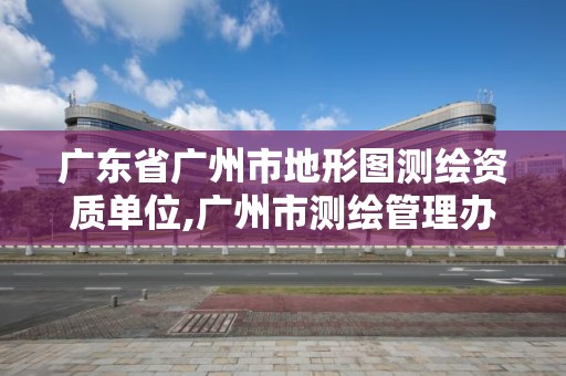 廣東省廣州市地形圖測繪資質單位,廣州市測繪管理辦法。