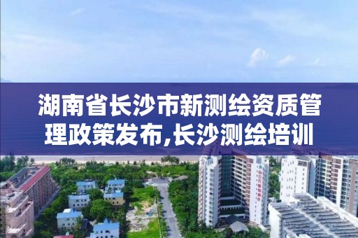 湖南省長沙市新測繪資質管理政策發布,長沙測繪培訓學校。