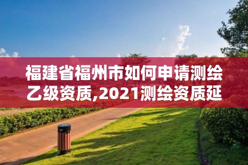 福建省福州市如何申請測繪乙級資質,2021測繪資質延期公告福建省。