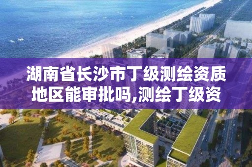 湖南省長沙市丁級測繪資質地區能審批嗎,測繪丁級資質人員條件。