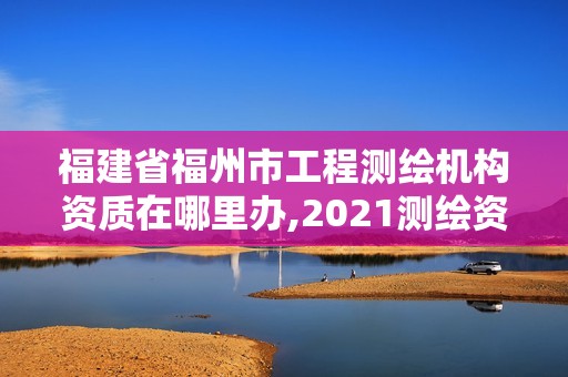 福建省福州市工程測繪機構資質在哪里辦,2021測繪資質延期公告福建省。