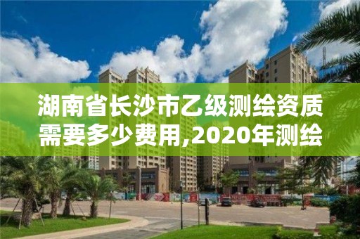 湖南省長沙市乙級測繪資質需要多少費用,2020年測繪資質乙級需要什么條件。