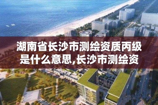 湖南省長沙市測繪資質丙級是什么意思,長沙市測繪資質單位名單。