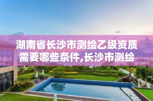 湖南省長沙市測繪乙級資質(zhì)需要哪些條件,長沙市測繪資質(zhì)單位名單。