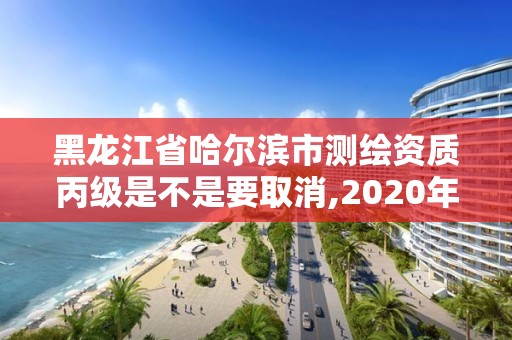 黑龍江省哈爾濱市測繪資質丙級是不是要取消,2020年丙級測繪資質會取消嗎。