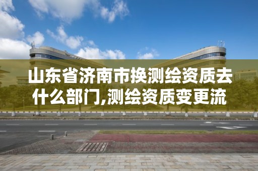 山東省濟南市換測繪資質去什么部門,測繪資質變更流程。