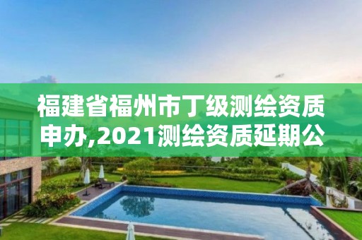 福建省福州市丁級測繪資質申辦,2021測繪資質延期公告福建省。