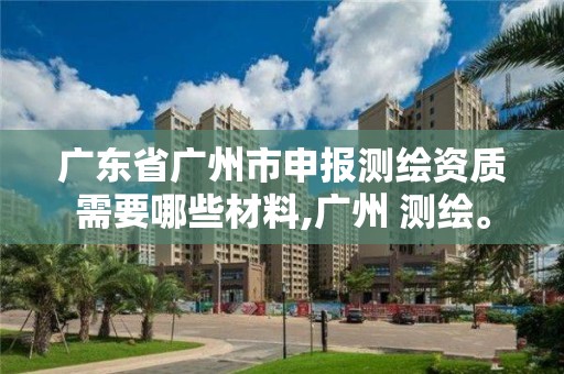 廣東省廣州市申報測繪資質(zhì)需要哪些材料,廣州 測繪。