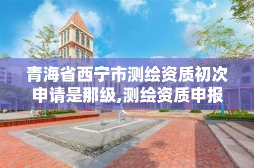 青海省西寧市測繪資質初次申請是那級,測繪資質申報2021。