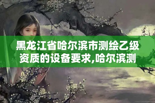 黑龍江省哈爾濱市測繪乙級資質(zhì)的設(shè)備要求,哈爾濱測繪有限公司。