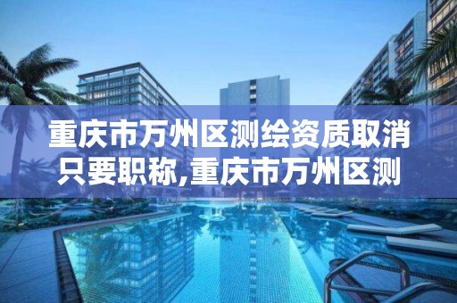 重慶市萬州區測繪資質取消只要職稱,重慶市萬州區測繪資質取消只要職稱證書嗎。