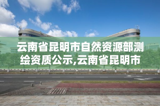 云南省昆明市自然資源部測繪資質公示,云南省昆明市自然資源部測繪資質公示網。