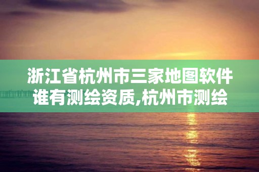 浙江省杭州市三家地圖軟件誰有測繪資質,杭州市測繪與地理信息行業協會。