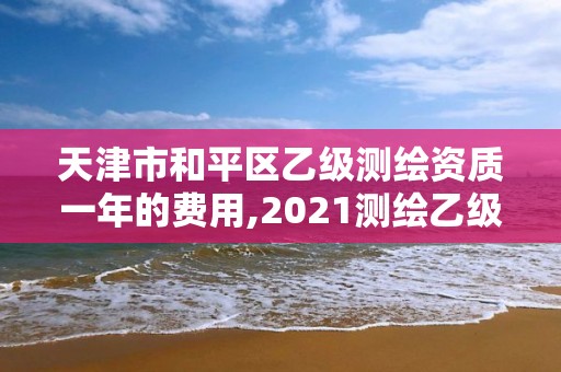 天津市和平區乙級測繪資質一年的費用,2021測繪乙級資質要求。