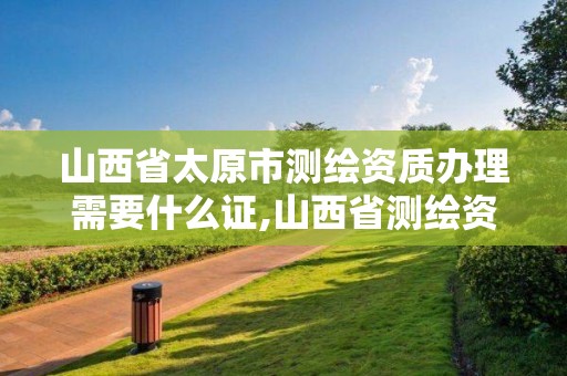 山西省太原市測繪資質辦理需要什么證,山西省測繪資質延期公告。