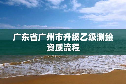 廣東省廣州市升級(jí)乙級(jí)測(cè)繪資質(zhì)流程