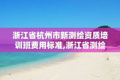 浙江省杭州市新測繪資質培訓班費用標準,浙江省測繪資質申請需要什么條件。