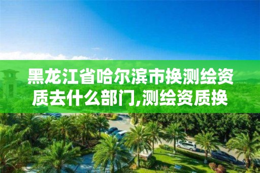 黑龍江省哈爾濱市換測繪資質去什么部門,測繪資質換證老人老辦法。