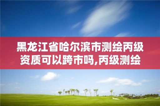 黑龍江省哈爾濱市測繪丙級資質可以跨市嗎,丙級測繪資質可以跨省作業嗎。