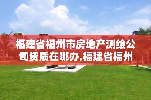 福建省福州市房地產測繪公司資質在哪辦,福建省福州市房地產測繪公司資質在哪辦理。