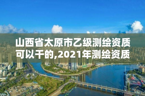 山西省太原市乙級測繪資質可以干的,2021年測繪資質乙級人員要求。