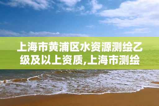 上海市黃浦區水資源測繪乙級及以上資質,上海市測繪資質單位名單。