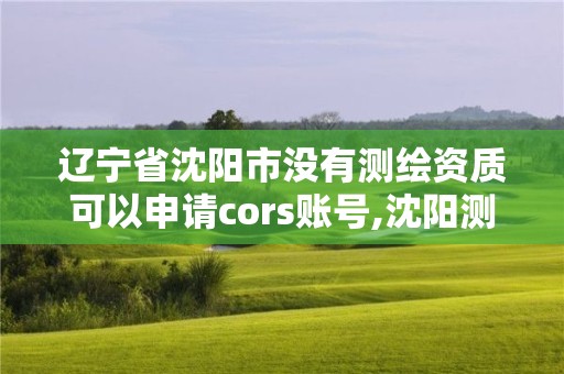 遼寧省沈陽市沒有測繪資質可以申請cors賬號,沈陽測繪單位。