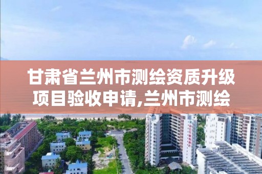 甘肅省蘭州市測繪資質升級項目驗收申請,蘭州市測繪研究院改企了嗎。