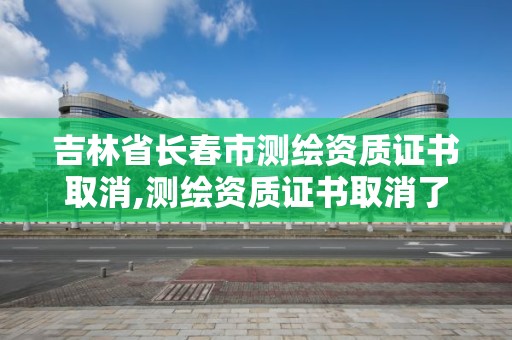 吉林省長春市測繪資質證書取消,測繪資質證書取消了嗎。