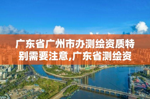 廣東省廣州市辦測繪資質特別需要注意,廣東省測繪資質單位名單。