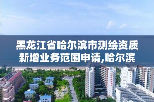 黑龍江省哈爾濱市測繪資質新增業務范圍申請,哈爾濱測繪局在哪。