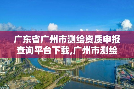 廣東省廣州市測繪資質(zhì)申報查詢平臺下載,廣州市測繪院電話。