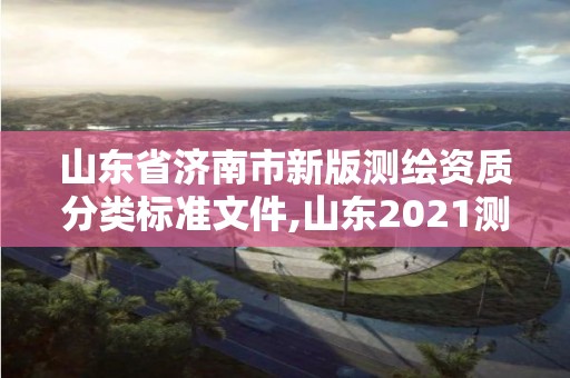 山東省濟南市新版測繪資質分類標準文件,山東2021測繪資質延期公告。