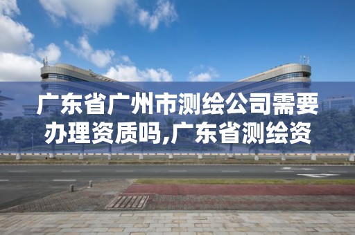 廣東省廣州市測繪公司需要辦理資質嗎,廣東省測繪資質辦理流程。