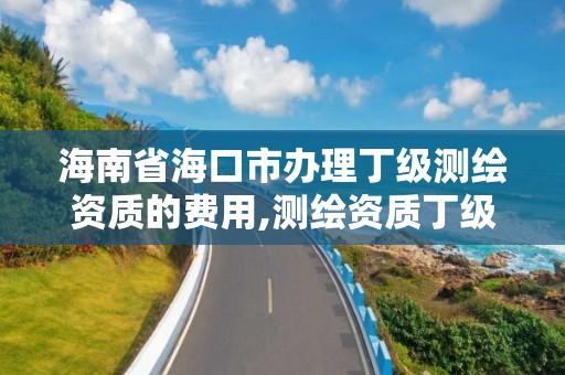 海南省?？谑修k理丁級測繪資質的費用,測繪資質丁級申報條件。