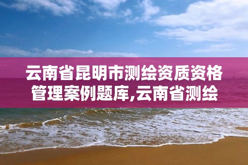 云南省昆明市測繪資質資格管理案例題庫,云南省測繪資質證書延期公告。