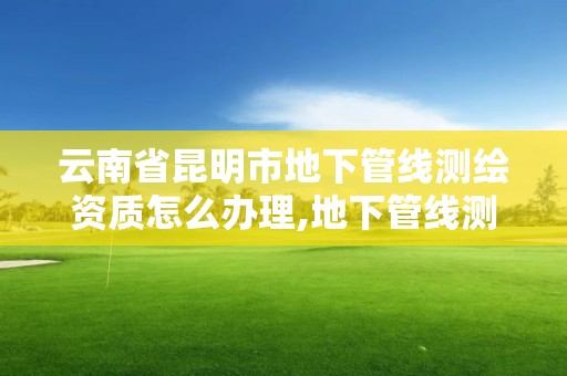 云南省昆明市地下管線測繪資質怎么辦理,地下管線測量資質要求。