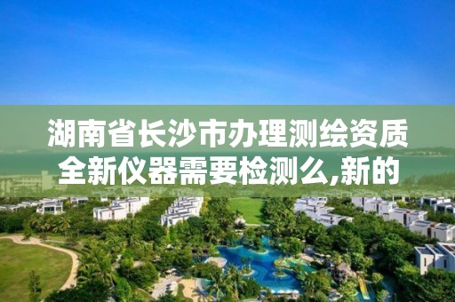 湖南省長沙市辦理測繪資質全新儀器需要檢測么,新的測繪資質辦理制度。