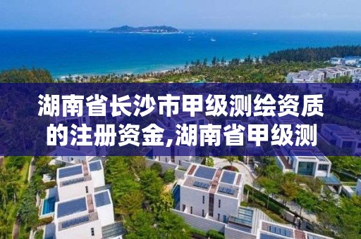 湖南省長沙市甲級測繪資質的注冊資金,湖南省甲級測繪單位。