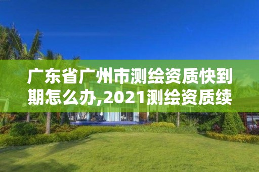 廣東省廣州市測繪資質快到期怎么辦,2021測繪資質續期。