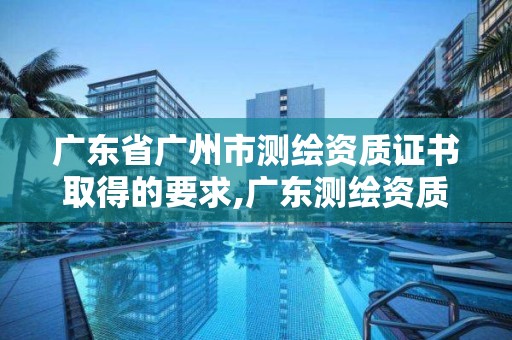 廣東省廣州市測繪資質證書取得的要求,廣東測繪資質查詢。