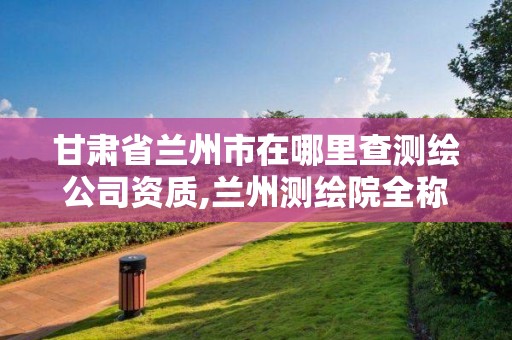 甘肅省蘭州市在哪里查測繪公司資質,蘭州測繪院全稱。