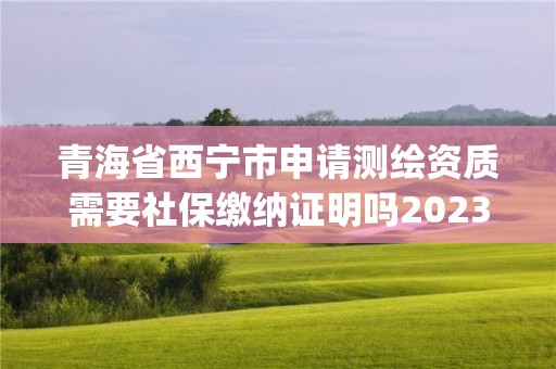 青海省西寧市申請測繪資質需要社保繳納證明嗎2023(實時/更新中)