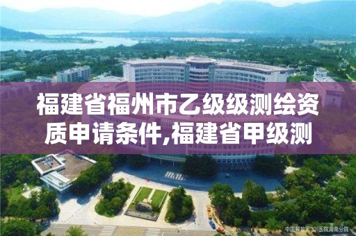 福建省福州市乙級級測繪資質申請條件,福建省甲級測繪公司。