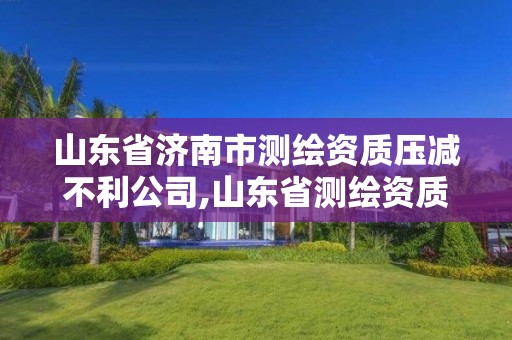 山東省濟南市測繪資質壓減不利公司,山東省測繪資質管理規定。