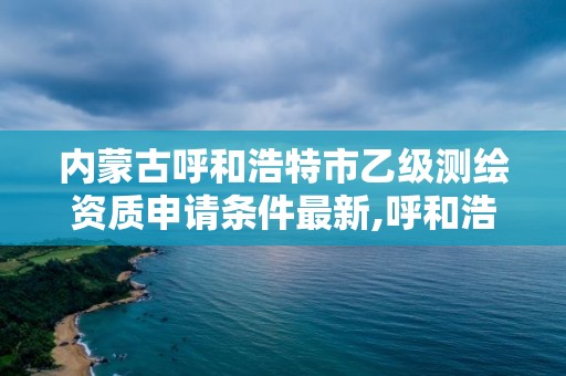 內蒙古呼和浩特市乙級測繪資質申請條件最新,呼和浩特測繪局屬于什么單位管理。