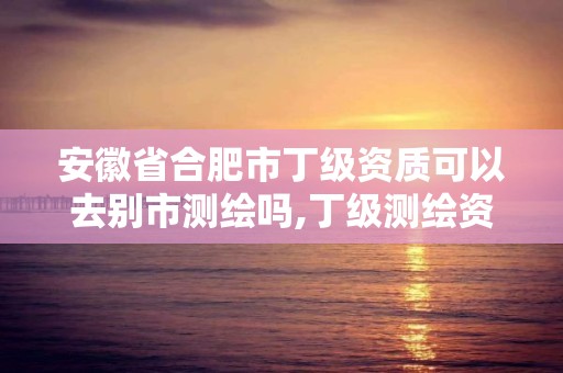 安徽省合肥市丁級(jí)資質(zhì)可以去別市測(cè)繪嗎,丁級(jí)測(cè)繪資質(zhì)申請(qǐng)條件。